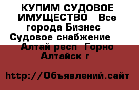 КУПИМ СУДОВОЕ ИМУЩЕСТВО - Все города Бизнес » Судовое снабжение   . Алтай респ.,Горно-Алтайск г.